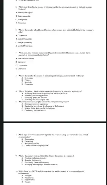 2. Which term describes the process of bringing together the necessary resources to start and operate a
business?
A. Sourcing for capital
B. Entrepreneurship
C. Management
D. Economics
3. What is the term for a legal form of business where owners have unlimited liability for the company's
debts?
A. Corporation
B. limited Partnership
C. Sole proprietorship
D. Limited Companies
4. Which economic system is characterized by private ownership of businesses and a market-driven
approach to production and distribution?
A. Free market economy
B. Democracy
C. Communism
D. Capitalism
5. What is the term for the process of identifying and satisfying customer needs profitably?
A. Economics
B. Finance
c Marketing
D. Production
6. What is the primary function of the marketing department in a business organization?
A. Managing decision on the prices of the business products
B. Promoting and selling products
C. Producing goods and services
D. Marketing the business port folio
7. What role does a business plan serve in the entrepreneurial process?
A. Setting government regulations
B. Guiding the growth and development of the business
C. Making future decisions for the business
D. Conducting market research
8. Which type of business structure is typically the easiest to set up and requires the least formal
documentation?
A. Corporation
B Partnership
C. Sole proprietorship
D. Limited liability company (LLC.
9. What is the primary responsibility of the finance department.in a business?
A. Creating marketing strategies
B. Sourcing for finances
C. Developing Financial Statements
D. Managing the company's financial resources
10. Which factor in a SWOT analysis represents the positive aspects of a company's internal
environment?
A. Strengths
B Weaknesses
C. Opportunities
D.Threats