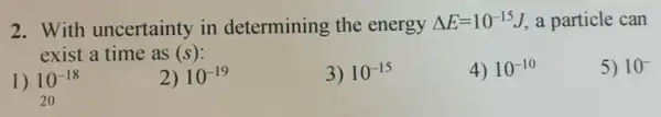 2. With uncertainty in determining the energy Delta E=10^-15 I, a particle can
exist a time as (s):
5) 10^-
1) 10^-18 20
2) 10^-19
3) 10^-15
4) 10^-10