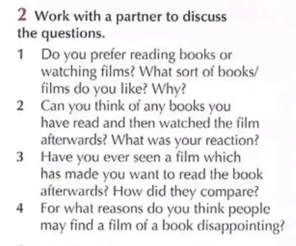 2 Work with a partner to discuss
the questions.
11 Do you prefer reading books or
watchin g films ? What sort of books/
films do you like? Why?
2 . Can you think of any books you
have read and then watched the film
afterwards ? What was your reaction?
3 Have you ever seen a film which
has made you want to read the book
afterwards ? How did they compare?
4 For what reasons do you think people
may find a film oí a book disappointing?