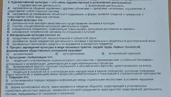 2. XypokecTBeHHas Kynbrypa-3ro cBR3b XYAOXKeCTBeHHC in scrernueckon AearenbHocTH;
1 XypoxecT BeHHag pentenbHOCT6
2 3creThueckaq
A HanpaBneHa Ha o6yjeHne xyjaoxHuka C Apyrumu cyobekram
npencraenner co6oi cucremy.
E HanpaBneHa Ha nepexubaHme o6bekra,ero cogepxaHua, n cpopMbl npekpacHOM, H
npencraenner co6on cucrema.
3. Dykukun kynbrypbi 3TO
1) AentenbHOCTHble KayecTBeHHOTO cyujecreoBaHwa yenoseka B Kynbrype;
2) cnoco6bl ocyulecT B/TeHMA AestenbHocTH
3) onpege rougne kynbrypHble AocTukeHun BO BpemeHn:
4)norpe6Hocrew yenoBexa no OTHOLIeHMHO KYnbrype.
COCTOUT 113
4. Marepvianbria npenMeTHOH, TexHOnol MUECKOY U cy6beKTHON rpaHn.
25	eAMeTHOY RearenbHOCI n tenoseka u Marepua/lbHbIK CBMAerenbcTB AONCTOPH4eCKOF 3noxh.
3) MarepHanbHo-TexHM-RCKMS cpencre u ux BblpakeHM B KOHKpeTHbIX npegmerax.
5. Ilpoyecc 3apowgenms Kynbrypbl B Buae R3bIKOBbIX npakTuk, opyawi TPYAa, nepBblx TexHonorNin,
cpopMupoBaHMR o6ujecTBeHHbIX OTHOUIeHNI Ha3blBaloT
1) accumunauuen.
2)
3) HCTOp M+eCKOY npakTHKON.
KynbryporeHe3OM.
6. KynbrypHan Tno6anusauna 3TO:
TeHneHUMF K Knacrepu3 ynbrypHoro npocrpaMCTBa c cpopMuposaHneM
ncropusauun M My3eecpukaunn
counanbHoro n 3KOHOMINYECKOTO equiticrea opMeHTHpOSaHHOTO Hà BnaCT
TPaHCHaU kopnopaynil.
B Kynbrype XX B. K HHTerpaunu Bcex B ennHoe coo6ujecTBO noneneHuem
HOBbIX TexHonornin,B3anMogericTBMeN mpoueccos yhingepcanwsaun n n nokanusaunh B COUMOKYnbTypHOM npocrpaHcTBe.
7. Tpaguyun 3ro:
1) ycraHoBMBUNWCR noprgok nepegaun nhepopmayun Mexay counanbHblMn HHCTMTYTaMM B yCnOBMAX HapyuleHuA
KOMMYHHKaunu.
onbrra, TpaHcnupyemoro B npenenax cyulecTByrouleu B ycraHoB/neHHbIX
rpaHnuax Koropow onpegensercs vepes npencraeneHui AentenbHOCTM,
or nokoneHw9 KnokoneHMIO.