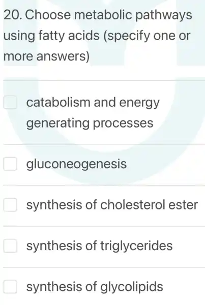 20. Choose metabolic pathways
using fatty acids (specify one or
more answers)
catabolism I and energy
generating processes
gluconeogenesis
synthesis of cholestero I ester
synthesis of triglycerides
synthesis of glycolipids