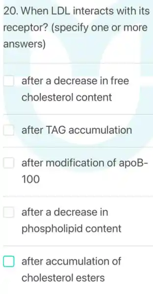 20 . When LDL interacts with its
receptor?(specify one or more
answers)
after a decrease in free
cholestero I content
after TAG accumulation
after modification of apoB-
100
after a decrease in
phospholipid content
after accumulation of
cholesterol lesters