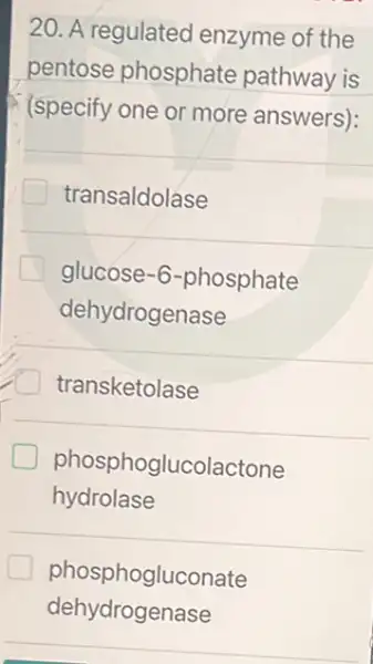 20. A regulated enzyme of the
pentose phosphate pathway is
(specify one or more answers):
transaldolase
glucose -6-phosphate
dehydrogenase
transketolase
hydrolase
phosphoglucolactone
phosphogluconate