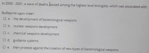 In 2000-2001 , a wave of deaths bassed among the highest leve biologists, which was associated with:
Bbl6epnte onuH OTBeT:
a. the developmen of bacteriologica weapons
b. nuclear weapons development
c. chemical weapons development
d. guidance systems
e. their protests against the creation of new types of bacteriologica weapons