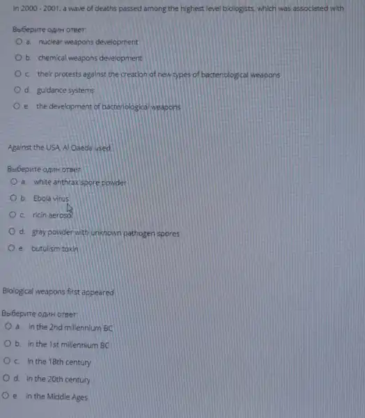 In 2000-2001 a wave of deaths passed among the highest level biologists, which was associated with:
Beloepure opuH oreer:
a. nuclear weapons development
b. chemical weapons development
c. their protests against the creation of new types of bacteriologica I weapons
d. guidance systems
e. the development of bacteriological weapons
Against the USA, Al Qaeda used
Bbibepute opuHorber
a. white anthrax spore powder
b. Ebola virus
c. ricin aerosol
d. gray powderwith unknown pathoger spores
e. butulism toxin
Biological weapons first appeared
Bbibepute oanH orger.
a. in the 2nd millennium BC
b. in the 1st millennium BC
c. in the 18th century
d. In the 20th century
e. in the Middle Ages