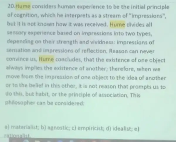 20.Hume considers human experience to be the initial principle
of cognition, which he interprets as a stream of "impressions",
but it is not known how it was received. Hume divides all
sensory experience based on impressions into two types,
depending on their strength and vividness:impressions of
sensation and impressions of reflection Reason can never
convince us, Hume concludes, that the existence of one object
always implies the existence of another;therefore, when we
move from the impression of one object to the idea of another
or to the belief in this other, it is not reason that prompts us to
do this, but habit or the principle of association, This
philosopher can be considered:
a) materialist; b)agnostic; c) empiricist; d)idealist; e)