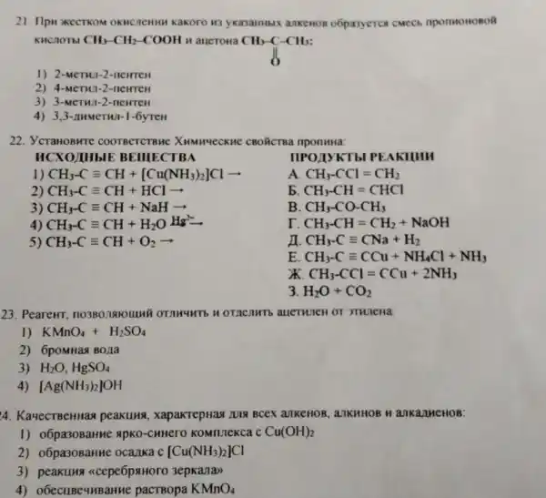 21. Ilp TKOM OKHCJ enny kakoro H3 yKasaHMBIX ankeHon obpasyerce cmech
KHCN OTbl CH_(3)-CH_(2)-COOH H auerona
1) 2-MeTHU 1-2-1 ICHTEH
2) 4-MeTH 01-2-neHTCH
3) 3-M erw -2-newreH
4) 3.3 -nume THAT-1-6yTeH
22. ycraHo Bure COOTBCTCTB He XHMMUCCKHC KHE CBOÃCTBa nponuna:
HCXO UIHbIE BEIIIE CTBA
IIPOJIYKT b PEAKIIHH
1) CH_(3)-Cequiv CH+[Cu(NH_(3))_(2)]Clarrow 
A CH_(3)-CCl=CH_(2)
2) CH_(3)-Cequiv CH+HClarrow 
b CH_(3)-CH=CHCl
3) CH_(3)-Cequiv CH+NaHarrow 
B. CH_(3)-CO-CH_(3)
4) CH_(3-)equiv equiv CH+H_(2)OH^2-
r CH_(3)-CH=CH_(2)+NaOH
5) CH_(3)-Cequiv CH+O_(2)arrow 
CH_(3)-Cequiv CNa+H_(2)
E CH_(3)-Cequiv CCu+NH_(4)Cl+NH_(3)
X CH_(3)-CCl=CCu+2NH_(3)
3 H_(2)O+CO_(2)
23. PeareHT
1) KMnO_(4)+H_(2)SO_(4)
2) 6pomHaa BO/1a
3) H_(2)O,HgSO_(4)
4) [Ag(NH_(3))_(2)]OH
4. KayecTBeHHa peakung , xapakrepHaa LUIX Bcex ankeHOB ankHHOB H ankany ICHOB:
1) o6pa30BaHHC apKo-CHHero	Cu(OH)_(2)
2) o6pa30BaHHe ocalka c [Cu(NH_(3))_(2)]Cl
3) peakung <cepe6paHoro 3epka/la)
4) o6ecuBeumBaHHe pacTBopa KMnO_(4)