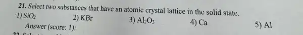 21. Select two substances that have an atomic crystal lattice in the solid state.
1) SiO_(2)
5) Al
2) KBr
3) Al_(2)O_(3)
4) Ca
Answer (score: 1):