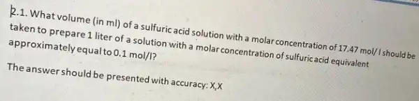 2.1. Whatvolume (in ml) of a sulfuric acid solution with a molar concentration of 17.47mol/Ishould be
taken to prepare1 liter of a solution with a molar concentration of sulfuricacid equivalent
approximately equal to 0.1mol/I
The answershould be presented with accuracy: X,X