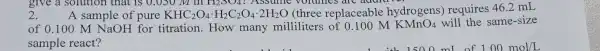 2.
112004 ? Assume volumes are auart
A sample of pure KHC_(2)O_(4)cdot H_(2)C_(2)O_(4)cdot 2H_(2)O (three replaceable hydrogens)requires 46.2 mL
of 0.100 M NaOH for titration.How many milliliters of 0.100 M KMnO_(4) will the same-size
sample react?