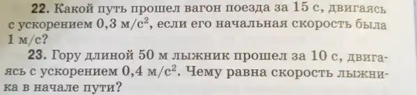 22 . KaKoủ nyTb mpomest BaroH noe3/a 3a 15 c , ABNIa&Cb
C ycropeHHeM 0,3M/c^2 , ecjin ero HayaJIbHaa CKOPOCTE ObIJIa
1M/c
23. Topy NIHHOM 50 m JIbIXHUK mpomes 3a 10 c , HBura-
gcbc yckopennem 0,4M/c^2 . Hemy paBHa CKOPOCTE JIbIXHU-
ka B HayaJIe nym?