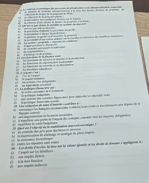 22 Le contena economique des processus de privatisation et de dénationalisation comprend:
mourrentielles i la base des formes de
a)
réduction de la part de la propricté de rétat ;
b)
la réduction de la propriété privée ;
c)
la prestations des conditions d'entrée sur le marché :
d) la creation dune variété de formes de propriété à location ;
33. Qu'est-ce que donne la stabilité au système du murche?
a) tout ce que suit au-dessous ;
b)
la possibilité d'obtenir le maximum du profit ;
c) la possibilité d'élargir la production ;
d)
la garantie de garder et d la propriété :
e)
la possibilité đ'une entrée gratuite sur le marchéet Vobtention des bénéfices maximaux.
34.
La notion a propriété exprime les relations:
a) d'appropriation et aliénation:
b)
de caractère personnel et individuel :
c) de responsabilité;
d) d'échange et de gestion;
35. Les fonctions de la finance sont:
a)
les fonctions de stimuler le marché et la production
b)
les fonctions de reproduction economique
c)
les fonctions de contrôle et de distribution
d) les fonctions éducatives
36. L'argent c 'est :
a) l'or et l'argent
b) le papier-monnaie
c)
les actions / les obligations
d)
un équivalent universel
37. La politique financiere est:
a)
le cadre concentr: de l'economie
b) la politique budgétaire
c)
une activité des autorités financieres pour atteindre les objectifs visés
d) la politique financière sociale
38. Une réduction du taux d'intérêts contribue à:
a) encourager les banques commerciales à réduire leurs réserves excédentaires aux dépens de la
Banque centrale
b) une augmentation de la masse monétaire
c) à transferer une partie de l'argent des comptes courants vers les réserves obligatoires
d) équilibrer le solde budgetaire
39. Quel est l'objectif de la stabilisation macroéconomique?
a) un contrôle des prix pour des biens et services
b) la minimisation de chômage et stratégie de plein emploi
c) la croissance économique
d) toutes les réponses sont vraies
Les droits d'accise, la taxe sur la valeur ajoutée et les droits de douane s'appliquent à:
a) l'impôt sur les bénéfices
b) aux impôts directs
c) à la taxe fonciere
d) aux impôts indirects