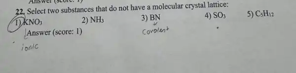 22. Select two substances that do not have a molecular crystal lattice:
1) KNO_(3)
2) NH_(3)
3) BN
4) SO_(3)
5) C_(5)H_(12)
Answer (score: 1)