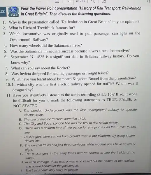 22 View the Power Point presentation "History of Rail Transport : Railvolution
1. Why is the presentation called "Railvolution in Great Britain" in your opinion?
2. What is Richard Trevithick famous for?
3. Which locomotive was originally used to pull passenger carriages on the
Oystermouth Railway?
4. How many wheels did the Salamanca have?
5. Was the Salamanca immediate success because it was a rack locomotive?
6. September 27 ,1825 is a significant date in Britain's railway history. Do you
know why?
7. What can you say about the Rocket?
8. Was Invicta designed for hauling passenger or freight trains?
9. What have you learnt about Isambard Kingdom Brunel from the presentation?
10. In which city was the first electric railway opened for traffic? Whom was it
designed by?
11. Have you attentively listened to the audio recording (Slide 15)? If so , it won't
be difficult for you to mark the following statements as TRUE . FALSE, or
NOT STATED.
A. The London Underground was the first underground railway to operate
electric trains.
B. The use of electric traction started in 1892.
C. The City and South London line was the first to use steam power.
D. There was a uniform fare of two pence for any journey on the 3-mile (5-km)
line.
E. Passengers were carried from ground level to the platforms by using steam-
driven lifts.
F. The original trains had just three carriages while modern ones have seven or
eight.
G. The passengers in the early trains had no chance to see the inside of the
tunnel.
H. In each carriage there was a man who called out the names of the stations
and opened doors for the passèngers.
1. The trains could only carry 96 people.
WATCH in Great Britain ". Then discuss the following questions.