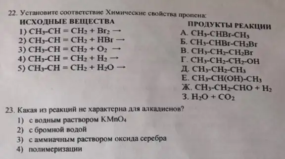 22. Yeranosure coornerctsne XINNIVECKNE CBORICTRa nponewa:
ncxo MHblE BEIIIECTBA
1) CH_(3)-CH=CH_(2)+Br_(2)arrow 
IIPOLIYKT bI PEAKIHH
2) CH_(3)-CH=CH_(2)+HBrarrow 
A CH_(3)-CHBr-CH_(3)
3) CH_(3)-CH=CH_(2)+O_(2)arrow 
5 CH_(3)-CHBr-CH_(2)Br
4) CH_(3)-CH=CH_(2)+H_(2)arrow 
B CH_(3)-CH_(2)-CH_(2)Br
r. CH_(3)-CH_(2)-CH_(2)-OH
5) CH_(3)-CH=CH_(2)+H_(2)Oarrow 
CH_(3)-CH_(2)-CH_(3)
E CH_(3)-CH(OH)-CH_(3)
CH_(3)-CH_(2)-CHO+H_(2)
3 H_(2)O+CO_(2)
23. Kakas H3 peakuwit He xapakrepha.2118 ankanMenos?
1) C BOAHbIM pacTBopoM KMnO_(4)
2) c 6poMHOã BO,10H
3) caMMHauHblM pacrBopoM OKCHIa cepe6pa
4) nonmmepH3auun