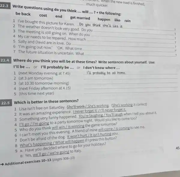 22.3
Write questions using do you think ... will ...? + the following:
be back cost end get married happen like-rain
1 I've bought this picture for Karen. Do you think __
2 The weather doesn't look very good. Do you
__
3 The meeting is still going on. When do you
__
4 My car needs to be repaired. How much
?
5 Sally and David are in love. Do
__
?
6 I'm going out now!'OK. What time
7 The future situation is uncertain. What
__
Where do you think you will be at these times? Write sentences about yourself. Use:
I'll be __
or I'll probably be ... or Idon't know where ...
1 (next Monday evening at 7.45)
2 (at 3 am tomorrow)
__
3 (at 10.30 tomorrow morning)
4 (next Friday afternoon at 4.15)
5 (this time next year)
22.5
Which is better in these sentences?
1 Lisa isn't free on Saturday. She'll work/She's working. (She's working is correct)
2 It was an amazing experience eltwerforgetit/I'll never forest it
3. Something very funny happened. You're laughing heaveflaugh when I tell you about it.
go / I'm going to a party tomorrow night
5 Who do you think will win / is norrow the game tomorrow?
c. can't meet you this evening. A friend of miss e tomorrow/ is coming to see me.
Don't be afraid of the evening anthurt/Itisn'thuting one?
8 What's happening the dog will happen if presideys button?
8. Whave you decided where to go for your holidays?
B: Yes, we'll go/we're going to Italy.
Additional exercises
10-13 (pages
308-10)