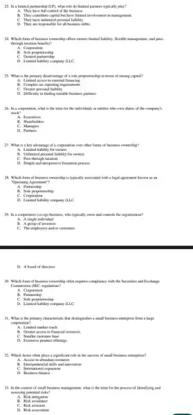 23. In a limited partnership (LP), what role do limited partners typically play?
A. They have full control of the business.
B. They contribute capital but have limited involvement in management.
C. They have unlimited personal liability
D. They are responsible for all business debts.
24. Which form of business ownership offers owners limited liability, flexible management and pass-
through taxation benefits?
A. Corporation
B. Sole proprietorship
C. General partnership
D. Limited liability company (LLC.
25. What is the primary disadvantage of a sole proprietorship in terms of raising capital?
A. Limited access to external financing
B. Complex tax reporting requirements
C. Greater personal liability
D. Difficulty in finding suitable business partners
26. In a corporation, what is the term for the individuals or entities who own shares of the company's
stock?
B. Shareholders
C. Managers
D. Partners
27. What is a key advantage of a corporation over other forms of business ownership?
A. Limited liability for owners
B. Unlimited personal liability for owners
C. Pass-through taxation
D. Simple and inexpensive formation process
28. Which form of business ownership is typically associated with a legal agreement known as an
"Operating Agreement"?
A. Partnership
B. Sole proprietorship
C. Corporation
D. Limited liability company (LLC.
29. In a cooperative (co-op)business, who typically owns and controls the organization?
A. A single individual
B. A group of investors
C. The employees and/or customers
D. A board of directors
30. Which form of business ownership often requires compliance with the Securities and Exchange
Commission (SEC. regulations?
A. Corporation
B . Partnership
C. Sole proprietorship
D. Limited liability company (LLC.
31. What is the primary characteristic that distinguishes a small business enterprise from a large
corporation?
A. Limited market reach
B. Greater access to financial resources
C. Smaller customer base
D. Extensive product offerings
32. Which factor often plays a significant role in the success of small business enterprises?
A. Access to abundant resources
B. Entrepreneurial skills and innovation
C. International expansion
D. Business finance
33. In the context of small business management what is the term for the process of identifying and
assessing potential risks?
A. Risk mitigation
D. Risk assessment