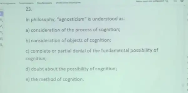 23.
In philosophy "agnosticism" is understood as:
a) consideration of the process of cognition;
b) consideration of objects of cognition;
c) complete or partial denial of the fundamental possibility of
cognition;
d) doubt about the possibility of cognition;
e) the method of cognition.