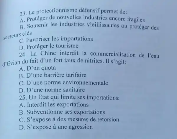 23.Le protectionnisme défensif permet de:
A. Protégel industries encore fragiles
B. Soutenir les industries vieillissantes ou protéger des
secteurs clés
C. Favoriser les importations
D. Protéger le tourisme
24. La Chine interdit la commercialisation de l'eau
d'Evian du fait d'un fort taux de nitrites.II s agit:
A. D'un quota
B. D'une barriere tarifaire
C. D'une norme environnementale
D. D'une norme sanitaire
25. Un Etat qui limite ses importations:
A. Interdit les exportations
B .Subventionne ses exportations
C. S'expose à des mesures de rétorsion
D. S'expose à une agression