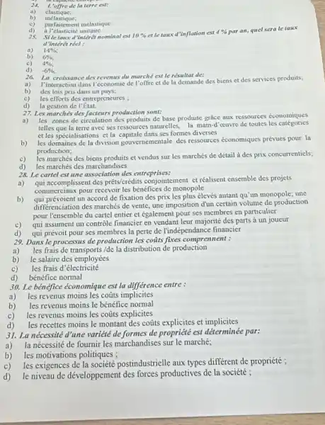 24. 1.'offre de la terre est:
b)
élastique;
inélastique;
c) parfaitement inélastique
a Pelasticite unitaire.
25. Sile taux d "interêt nominal est 10%  et le taux d'inflation est 4%  par an, quel sera le taux
d'intérêt réel :
a) 14% 
b) 6% ;
c) 4% ;
d) -6% 
26. La croissance des revenus du marché est le résultat de:
a)
I'interaction dans l'économic de l'offre et de la demande des biens et des services produits;
b) des lois pris dans un pays;
c) les efforts des entrepreneures
d) la gestion de l'État.
27. Les marchés des production sont:
a)
les zones de circulation des produits de base produite grace aux ressources économiques
telles que la terre avec ses ressources naturelles, la main-d'cuvre de toutes les catégories
et les spécialisations et la dans ses formes diverses
b)
les domaines de la division gouvernementale des ressources économiques prévues pour la
production;
c)
les marchés des biens produits et vendus sur les marchés de détail à des prix concurrentiels:
d) les marchés des marchandises
28. Le cartel est une association des entreprises:
a) qui accomplissent des prêts/crédits conjointement et réalisent ensemble des projets
commerciaux pour recevoir les bénéfices de monopole
b)
coi prevoient un accord de fixation des prix les plus élevés autant qu'un monopole; une
differenciation des marchés de vente, une imposition dun certain volume de production
pour l'ensemble du cartel entier et également pour ses membres en particulier
c)
qui assument un contrôle financier en vendant leur majorité des parts à un joueur
d) qui prévoit pour ses membres la perte de l'indépendance financier
29. Dans le processus de production les cofits fixes comprennent :
a) les frais de transports/de la distribution de production
b) le salaire des employées
c) les frais d'électricité
d) bénéfice normal
30. Le bénéfice économique est la différence entre :
a) les revenus moins les coũts implicites
b) les revenus moins le bénéfice normal
c) les revenus moins les coâts explicites
d)
les recettes moins le montant des coũts explicites et implicites
31. La nécessité d'une variété de formes de propriété est déterminée par:
a)
la nécessité de fournir les marchandises sur le marché;
b) les motivations politiques ;
c) les exigences de la société postindustrielle aux types différent de propriété ;
d) le niveau de développement des forces productives de la société ;