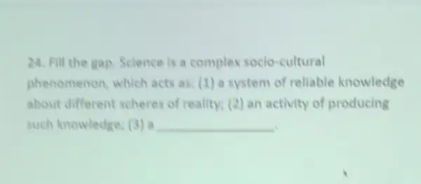 24. Fill the gap Science is a complex socio -cultural
phenomenon which acts as: (1 ) a system of reliable knowledge
about different scheres of reality; (2) an activity of producing
such knowledge (3) a __