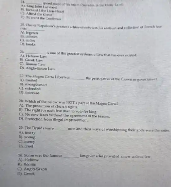 24. __
most of has life in Crusades in the Hotly Land.
AI	John Lackland
B). Richard I the Lion -Heart
the Great
D). Edwand the Confersor
25. One of
Napoleon's greatest achievements was his revision and collection of French law
into __
A). legends
B). debates
C). codes
D). books
26. __
is one of the gratest systems of law that has ever existed.
A). Hebrew Law
B). Greek Law
C). Roman Law
D). Anglo-Saxon Law
27. The Magna Carta Libertata __ the prerogative of the Crown or government.
A). limited
B). strengthened
extended
D), increase
28. Which of the below was NOT a part of the Magna Carta?
A). The protection of church rights.
B). The right for each free man to vote for king.
C). No new taxes without the agreement of the barons.
D). Protection from illegal imprisonment.
29. The Druids were __
men and their ways of worshipping their gods were the same.
A). merry
B). young
C). merey
D). cruel
30. Solon was the famous __ lawgiver who provided a new code of law.
A), Hebrew
B). Roman
C). Anglo-Saxon
D). Greek