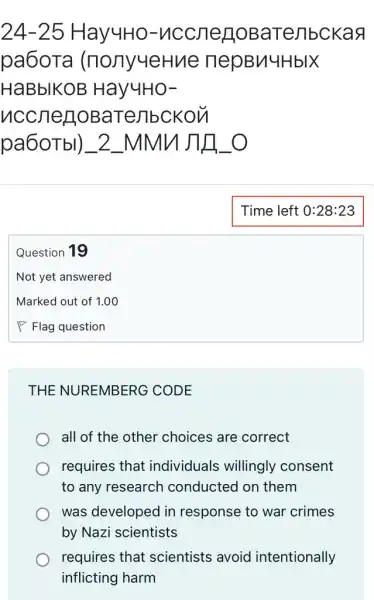 24-25 HayuHo-uccnegoB aTejibckaq
pa6oTa (nonyueHv le nepBn4HblX
HaBbIKOB Hay4Ho-
nccnerioBa Tellbckon
pa6OTbl)_2 _MMNJ11]_0
Question 19
THE NUREMBERG CODE
all of the other choices are correct
requires that individuals willingly consent
to any research conducted on them
was developed in response to war crimes
by Nazi scientists
requires that scientists avoid intentionally
inflicting harm