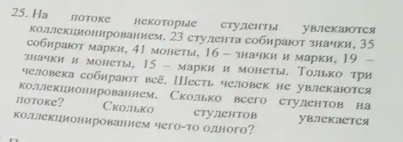 25. Ha noroke Hekoropsie cryilentis YBJEKaKOTCA
IMpOBaliHeM. 23 cry/leHTa co6Mparor 3Ha4KH, 35
co6HparoT MapKH, 41 MOHCTH, 16 - 3Ha4KH H MapKM, 19 -
3Ha4KH H MOHCTH, 15 - MapKH H MOHCTH . TOIbKO TPM
HEZIOBCKa co6HparoT BCE . Illects yenoBek He YBJEKaHOTCA
. CKOJIbKO Bcero CTYLEHTOB Hà
noToke?	CKOJbKO	CTY JICHTOB	yBJIeKaeTCA
IMPOBaHHeM 4ero-TO OJIHOrO?