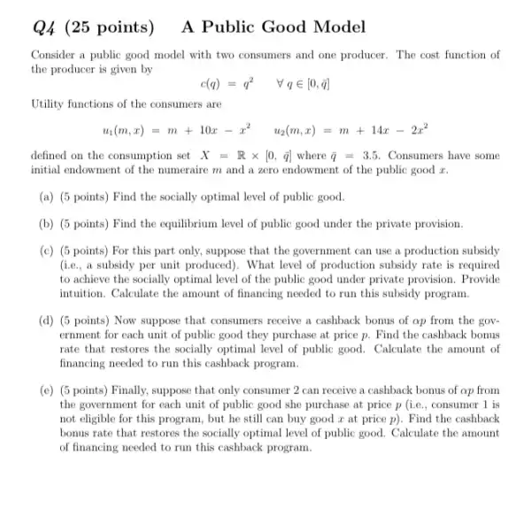 (25 points)
Consider a public good model with two consumers and one producer. The cost function of
the producer is given by
u_(1)(m,x)=m+10x-x^2 u_(2)(m,x)=m+14x-2x^2
defined on the consumption set X=Rtimes [0,bar (q)] where bar (q)=3.5 Consumers have some
initial endowment of the numeraire m and a zero endowment of the public good z.
(a) (5 points) Find the socially optimal level of public good.
(b) (5 points) Find the equilibrium level of public good under the private provision.
(c) (5 points) For this part only, suppose that the government can use a production subsidy
(i.e., a subsidy per unit produced). What level of production subsidy rate is required
to achieve the socially optimal level of the public good under private provision. Provide
intruition. Calculate the amount of financing needed to run this subsidy program.
(d) (5 points) Now suppose that consumers receive a cashback bonus of ap from the gov-
ernment for each unit of public good they purchase at price p.Find the cashback bonus
rate that restores the socially optimal level of public good. Calculate the amount of
financing needed to run this cashback program.
(e) (5 points) Finally.suppose that only consumer 2 can receive a cashback bonus of op from
the government for each unit of public good she purchase at price p (i.e., consumer 1 is
not eligible for this program, but he still can buy good x at price p). Find the cashback
bonus rate that restores the socially optimal level of public good. Calculate the amount
of financing needed to run this cashback program.
A Public Good Model