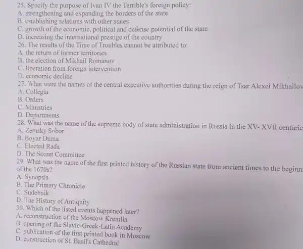 25. Specify the purpose of Tvan IV the Terrible's foreign policy:
A. strengthening and expanding the borders of the state
B. establishing relations with other states
C. growth of the economic , political and defense potential of the state
D. increasing the international prestige of the country
26. The results of the Time of Troubles cannot be attributed to:
A. the return of former territories
B. the election of Mikhail Romanov
C. liberation from foreign intervention
D. economic decline
27. What were the names of the central executive authorities during the reign of Tsar Alexei Mikhailov
A. Collegia
B. Orders
C. Ministries
D. Departments
28. What was the name of the supreme body of state administration in Russia in the XV- XVII centurie
A. Zemsky Sobor
B. Boyar Duma
C. Elected Rada
D. The Secret Committee
29. What was the name of the first printed history of the Russian state from ancient times to the beginn
of the 1670s?
A. Synopsis
B. The Primary Chronicle
C. Sudebnik
D. The History of Antiquity
30. Which of the listed events happened later?
A. reconstruction of the Moscow Kremlin
B. opening of the Slavic -Greek-Latin Academy
C. publication of the first printed book in Moscow
D. construction of St. Basil's Cathedral