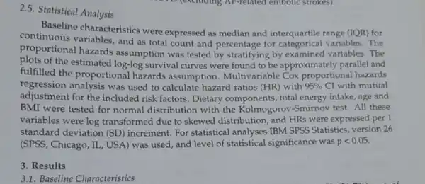 2.5. Statistical Analysis
Baseline characteristics were expressed as median and interquartile range (IQR)for
continuous variables , and as total count and percentage for categorical variables. The
proportional hazards assumption was tested by stratifying by examined variables. The
plots of the estimated log-log survival curves were found to be approximately parallel and
fulfilled the proportional hazards assumption Multivariable Cox proportional hazards
regression analysis was used to calculate hazard ratios (HR)with 95%  CI with mutual
adjustment for the included risk factors Dietary components , total energy intake, age and
BMI were tested for normal distribution with the Kolmogorov -Smirnov test. All these
variables were log transformed due to skewed distribution and HRs were expressed per 1
standard deviation (SD) increment. For statistical analyses IBM SPSS Statistics, version 26
(SPSS, Chicago, IL, US A) was used, and level of statistical significance was plt 0.05
3. Results
3.1.Baseline Characteristics