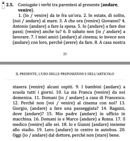 2.5.Coniugate i verbi tra parentesi al presente (andare,
venire).
1. (Io / venire)da te fra un'ora . 2. In estate, di solito.
(noi / andare) al mare. 3. A che ora (venire ) Giovanni? 4.
Antonio (andare) a fare la spesa. 5 . Io (andare) a fare due
passi; (venire)) anche tu? 6. Il sabato non (io /andare) a
lavorare. 7. I miei amici (andare) al cinema; io invece non
(andare) con loro , perché (avere) da fare. 8. A casa nostra
IL PRESENTE, L'USO DELLE PREPOSIZIONI E DELL'ARTICOLO
stasera (venire)alcuni ospiti. 9. I bambini (andare)
scuola tutti i giorni. 10. La zia Franca (venire) da . noi
domenica. 11 . Domani (io /andare) a casa di Francesco.
12. Perché non (voi / venire) al cinema con noi?13.
Giorgio, (andare) a fare una passeggiata? 14 . Ragazzi,
dove (andare)? 15 . Mio padre (andare) in ufficio in
macchina. 16 . Domani io e Marco (andare) a Roma . 17. Il
medico (venire)alle sei. 18. Io e Gianni (andare)insieme
allo stadio. 19 . Loro (andare) in centro in autobus . 20.
Oggi (io / andare)dal dottore, perché non (stare) bene.