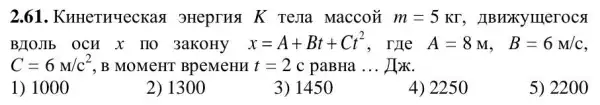 2.61 . KHHeTHYeCKas 3Heprua K rema Maccoặ m=5KGamma  , JIBHXXYIIIeroca
BJOJIb OCH X TTO 3aKoHy x=A+Bt+Ct^2 , TYLe A=8M, B=6M/c
C=6M/c^2 , B MOMCHT BPeMeHM t=2 c paBHa __ HzK.
1) 1000
2) 1300
3) 1450
4) 2250
5) 2200