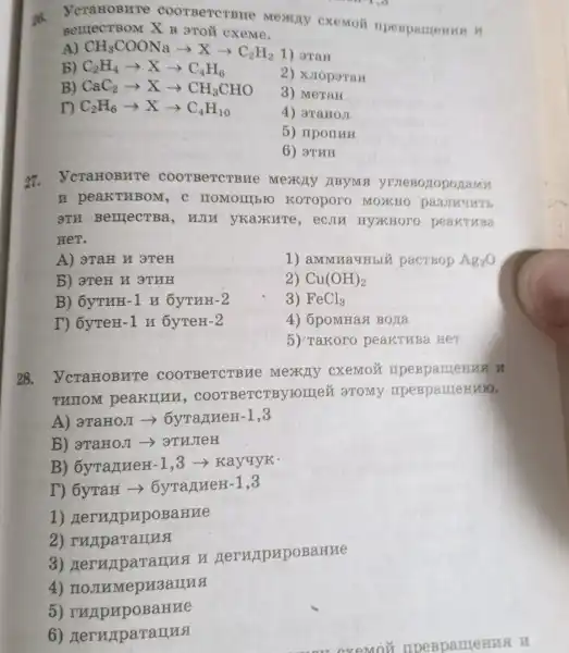 26.BerrecTBOM X B 9TOì cxeme BELLECTBON X B groit oxeme.
A) CH_(3)COONaarrow Xarrow C_(2)H_(2) 1) araH
B) C_(2)H_(4)arrow Xarrow C_(4)H_(6)
B) CaC_(2)arrow Xarrow CH_(3)CHO
2) xJroparan
3) MeTaH
r) C_(2)H_(6)arrow Xarrow C_(4)H_(10)
4) araHoJ
5) nporrrH
6) arm
27 ycraHoBHTe c e Mexchy JIBYMA yruesozoponamu
n pea LKTHBOM , C HOMOIIIbIC Koroporo MOXHO passmunt
3TH BerrectBa, H JIM yKaxure , eCJIH HYXKHOTC peakTuBa
HeT.
A) 3TaH N 3 TeH
1) aMMNaYHbIU pacrBop Ag_(2)O
B) 3TeH H 3TRH
2) Cu(OH)_(2)
B) 6yTHH-1 H 6yTHH-2
3) FeCl_(3)
T) 6yTeH-1 n 6yTeH-2
4) 6pomnas Boxa
5) Takoro peakTuBa HeT
28 . VcraHOBHTe C ooTBe TCTBM e cxemoz
THIOM peakilun, coo I aTOMy
A) aTaHOJI ->ÔvranneH-1 ,3
b) 3TaHOJI
B) 6yTanneH-1.3 ->Kayuyk.
T) 6yraH > 6yranueH-1,3
1)HerupypoBaHue
2)ruparanna
3)Heruparanna y GerurpupoBaHue
4) no JIMMep
5)arrue
6)Heruparannsi