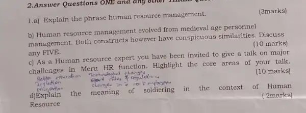 2.Answer Questions ONE and any other interest
1.a) Explain the phrase human resource management.
(3marks)
b) Human resource management evolved from medieval age personnel
management. Both constructs however have conspicuous similarities . Discuss
any FIVE.
(10 marks)
c) As a Human resource expert you have been invited to give a talk on major
challenges in Meru HR function. Highlight the core areas of your talk.
(10 marks)
d)Explain the meaning of soldiering in the context of Human
(2marks)
Resource