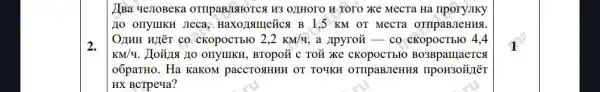 2.
(Ba ye)IoBeka OTHPABJISIFOTCA H3 OZHOTO H TOTO XKC MecTa Ha
IIo onyIIKH JIeca , Haxonsmetica B I ,5 KM OT MecTa OTTIPaBJIeHHS
OJHH HIÉT CO cKOpOCTbFO 2,2kM/4 a Apyrozi-co
KM/q	, BTOPOY C TOÃ XKC cKopocTbro BO3BparraeTCs
o6paTHo. Ha KaKOM paccTOSHHH OT TOYKH OTIIpaBJIeHHS
HX BCTPeya?