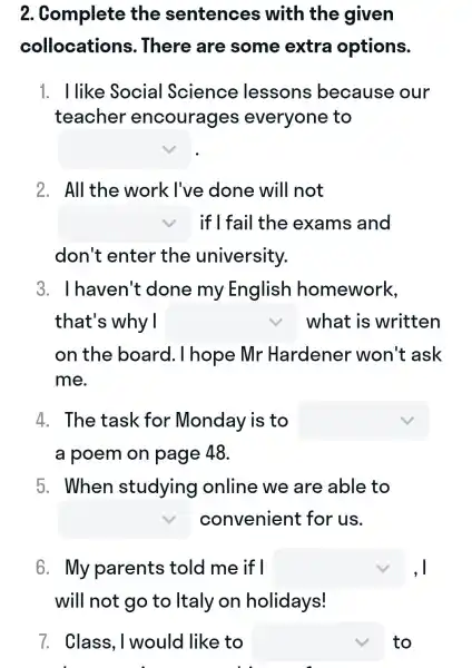 2.Complete the sentences with the given
collocations . There are some extra options.
1. I like Socia I Science lessons because our
teacher encourages everyone e to
square 
2. All the work l've done will not
square  if I fail the exams and
don't enter the university.
3.. I haven't : done my English homework,
that's why I square  what is written
on the board . I hope Mr Hardener won't ask
me.
4. The task for Monday is to square 
a poem on page 48.
5. When studying online we are able to
square  convenient for us.
6. My parents ; told me if I square  ,I
will not go to Italy on holidays!
7. Class , I would like to square  to