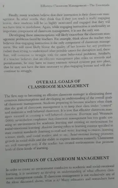 2	Effective Classroom Management-The Essentials
Finally, many teachers believe that their instruction is their classroom man-
agement.In other words, they think that if they just teach a really engaging
lesson,their students will be so highly motivated and engaged that they will
not have time to misbehave. Again while engaging instruction is undeniably an
important component of classroom management, it is not the only one.
Developing these misconceptions will likely exacerbate the classroom man-
agement problems faced by For example, think about the teacher who
believes that engaging instruction is the only component of classroom manage-
ment. She will most likely blame the quality of her lessons for any problems
rather than trying to understand other possible causes for disruption and, there-
fore, will continue to struggle with the same behavioral problems.Similarly,
if a teacher believes that an effective management plan relies on rewards and
punishments, he may have so many extrinsic reward systems put into place,
that he may not have the time necessary to plan engaging lessons and will also
continue to struggle.
OVERALL GOALS OF
CLASSROOM GEMENT
The first step to becoming an effective classroom manager is eliminating these
common misconceptions and developing an understanding of the overall goals
of classroom management . Students preparing to become teachers often think
that the goal of classroom management is to keep their class under "control"
and maintain a well -behaved classroom It is true that effective classroom man-
agers succeed at creating a well -behaved classroom Evertson and Weinstein
(2006) nevertheless emphasize that classroom management has two goals: cre-
ating an environment for academic learning and creating an environment for
ating -emotional learning . Academic learning refers to learning content specified in
state content standards (learning to read and write ; learning to reason ; learning
science, math,and social studies; and so on). Social-emotiona l learning promotes
growth in social skills and the ability to express emotions maturely.Classrooms
are well managed only if the teacher has created environments that promote
both of these kinds of learning.
DEFINITION TOF CLASSROOM MANAGEMENT
In order to create an environment conducive to academic and social-emotional
learning,it is necessary to develop an understanding of what effective class-
room management entails. If classroom management is not exclusively any of
the ideas above, what is it?Many educators and researchers have