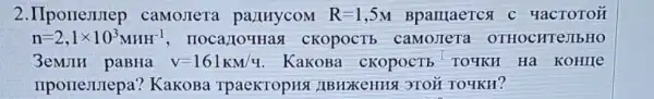 2.IIporrewrep camoJIeTa pa)IHycoM R=1,5M Bpantaercst YacTOTOH
n=2,1times 10^3MHH^-1 , IIOCa,JOYHas I CKOPOCTE camoJIeTa OTHOCHTeJIbHO
3emJIH paBHa V=161KM/q KaKOBa cKOpOCTE 'TO4KH Hà KoHIIe
IIpolleJurepa KakoBa TpaeKTopHS ( )IBHzKeHHA 3TOH TO YKH?