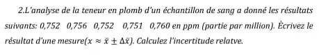 2.L'analyse de la teneur en plomb d'un échantillon de sang a donné les résultats
suivants: 0,752 0756 0,752 0,751 0,760 en ppm (partie par million). Ecrivez le
résultat d'une mesure( (xapprox bar (x)pm Delta bar (x)) Calculez V'ncertitude relatve.