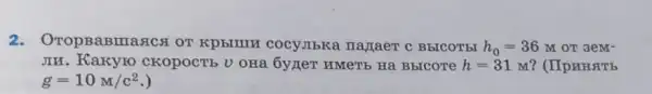 2.OTOPBABITIARCA OT KPDBIIIH COCYJIbKa Hajaer c BbICOTEI h_(0)=36 M OT 3eM-
JIH. Kakyro CKOPOCTE U OHA	h=31M ? (IIp NHSTb
g=10M/c^2