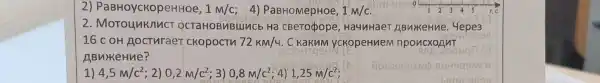 2)PaBHoyckopeHHOe, 1M/C 4) PaBHOMepHoe, 1M/c
2. MoTounknuct OCTAHOBMBLIMCb Ha CBeTopope , Ha4nHaeT ABNYKeHne. 4epe3
D
16 c oH Aocturaer CKopocTh 72km/4 . C KakuM yckopeHuem nponexoAnT
ABukeHue?
1) 4,5m/c^2 ; 2) 0,2m/c^2 ; 3) 0,8m/c^2 ; 4) 1,25m/c^2