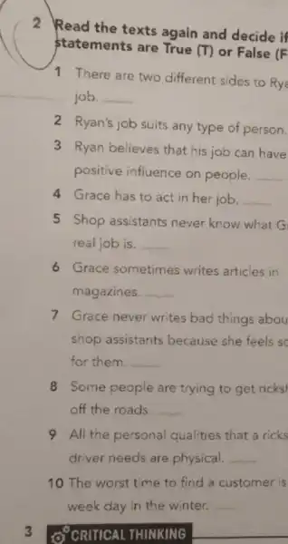 2
Read the texts again and decide if
statements are True (T) or False (F
1 There are two different sides to Rya
job. __
2 Ryan's job suits any type of person.
3 Ryan believes that his job can have
positive influence on people. __
4 Grace has to act in her job. __
5 Shop assistants never know what G
real job is. __
6 Grace sometimes writes articles in
magazines. __
7 Grace never writes bad things abou
shop assistants because she feels sc
for them. __
8 Some people are trying to get ricks
off the roads. __
9 All the personal qualities that a ricks
driver needs are physical. __
10 The worst time to find a customer is
3 O'CRITICAL THINKING