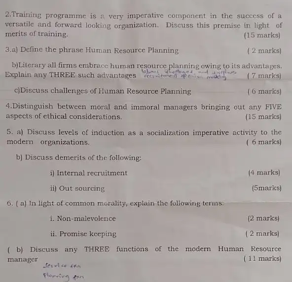 2.Training programme is a very imperative component in the success of a
versatile and forward looking organization. Discuss this premise in light of
merits of training.
(15 marks)
3.a) Define the phrase Human Resource Planning
( 2 marks)
b)Literary all firms embrace human resource planning owing to its advantages.
Explain any THREE such advantages
(7 marks)
c)Discuss challenges of Human Resource Planning
( 6 marks)
4.Distinguish between moral and immoral managers bringing out any FIVE
aspects of ethical considerations.
(15 marks)
5. a) Discuss levels of induction as a socialization imperative activity to the
modern organizations.
( 6 marks)
b) Discuss demerits of the following:
i) Internal recruitment
(4 marks)
ii) Out sourcing
(5marks)
6. (a) In light of common morality, explain the following terms:
i. Non-malevolence
(2 marks)
ii. Promise keeping
( 2 marks)
( b) Discuss any THREE functions of the modern Human Resource
manager
(11 marks)