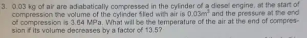 3. 0.03 kg of air are adiabatically compressed in the cylinder of a diesel engine at the start of
compression the volume of the cylinder filled with air is 0.03m^3 and the pressure at the end
of compression is 3 .64 MPa. What will be the temperature of the air at the end of compres-
sion if its volume decreases by a factor of 13.5 ?