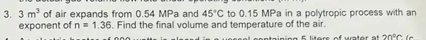 3. 3m^3 of air expands from 0.54 MPa and 45^circ C to 0.15 MP a in a polytropic process with an
exponent of n=1.36 Find the final volume and temperature of the air.