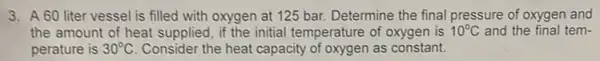 3. A 60 liter vessel is filled with oxygen at 125 bar Determine the final pressure of oxygen and
the amount of heat supplied, if the initial temperature of oxygen is 10^circ C and the final tem-
perature is 30^circ C Consider the heat capacity of oxygen as constant.