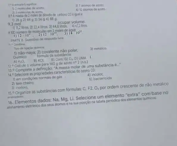 3) 7 atomos de azotos
1) 2 molecidas de
2) 6 inoleculas de azoto,
4) 10 atomos de azoto.
20A massa de 2 moles de dioodo do carbono CO equal
1) 2892) 44 g 3) 56 g 4) 88 g.
9,3 mol
ocupar volume:
1) 11.2 litros. 2) 22,4 litros. 3) 44,8 litros. 4) 672 litros
4100 numero de molecular em 2 moles de agus
1) 12cdot 10^2 2) 12 10^10	18^1010^23
PARTE B. Questions de resposta livre.
11. Combine
Tigo de ligacilo quimica
1) não-naya; 2) covalente nậo polar.
Quimico
3) methico
formula da oubstância:
A) H_(2)O, B) KCl: B) Com; G) O_(2): D) UMA
12.0 Calcule o volume para 140 g de azoto
n^02(n.s.)
13. Complete a definição: "A massa molar de uma substância e...
140 Selectione us propriedables caracteristical do ozono 03
4)
1) em condiçoes normals de gas
5) bactericida
2) tem cheiro:
3) inodoro.
15.0 Organize as substǎncias com formulas: C,
F2.O_(2) por ordem crescente
propredides
16. Elementos dados: Na Mg, Li. Selecione um elemento "extra" combase no
16. Elementos dados:atomos e na sua posição na tabela periodica dos elementos quimicos.