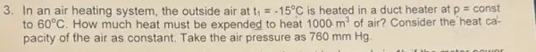 3. In an air heating system, the outside air at t_(1)=-15^circ C is heated in a duct heater at p=const
to 60^circ C How much heat must be expended to heat 1000m^3 of air? Consider the heat ca-
pacity of the air as constant. Take the air pressure as 760 mm Hg.