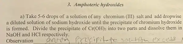 3. Amphoteric hydroxides
a) Take 5-6 drops of a solution of any chromium (III) salt and add dropwise
a diluted solution of sodium hydroxide until the precipitate of chromium hydroxide
is formed. Divide the precipitate of Cr(OH)_(3) into two parts and dissolve them in
NaOH and HCl respectively.
Observation
__